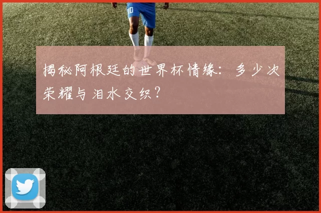 揭秘阿根廷的世界杯情缘:多少次荣耀与泪水交织?