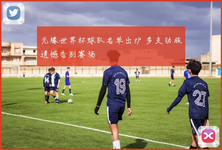无缘世界杯球队名单出炉 多支劲旅遗憾告别赛场
