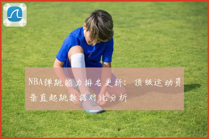 NBA弹跳能力排名更新:顶级运动员垂直起跳数据对比分析