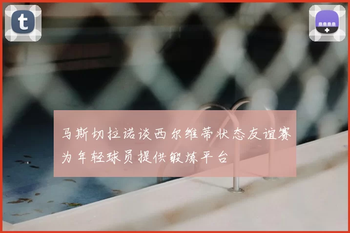马斯切拉诺谈西尔维蒂状态友谊赛为年轻球员提供锻炼平台