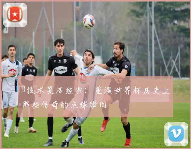 D技术复活经典:重温世界杯历史上那些传奇的点球瞬间