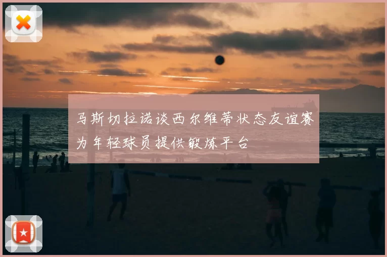 马斯切拉诺谈西尔维蒂状态友谊赛为年轻球员提供锻炼平台