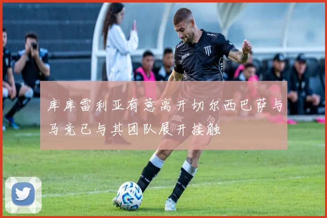 库库雷利亚有意离开切尔西巴萨与马竞已与其团队展开接触
