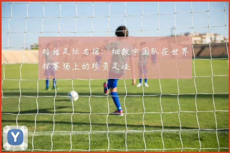 对话足坛名宿：细数中国队在世界杯赛场上的珍贵足迹