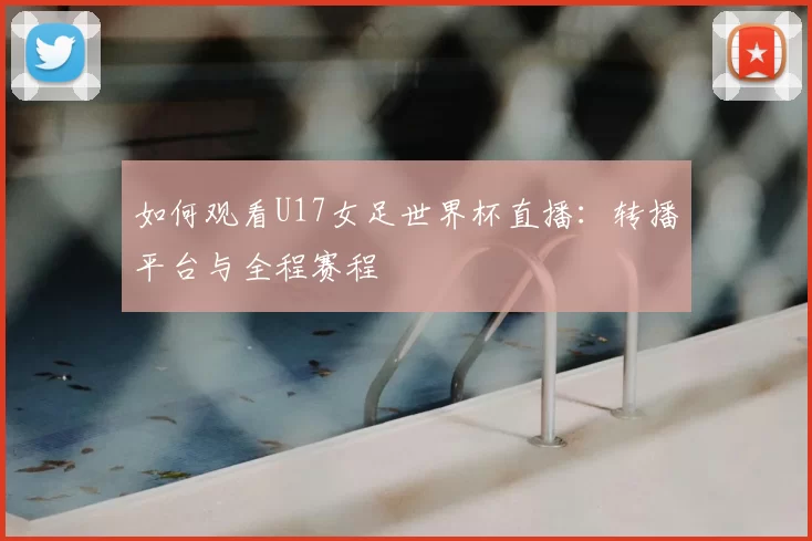 如何观看U17女足世界杯直播：转播平台与全程赛程