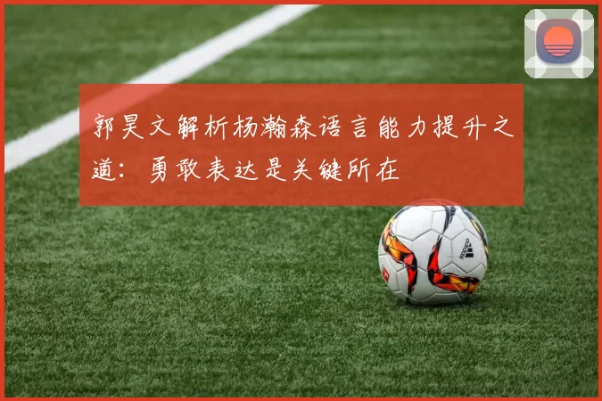 郭昊文解析杨瀚森语言能力提升之道：勇敢表达是关键所在