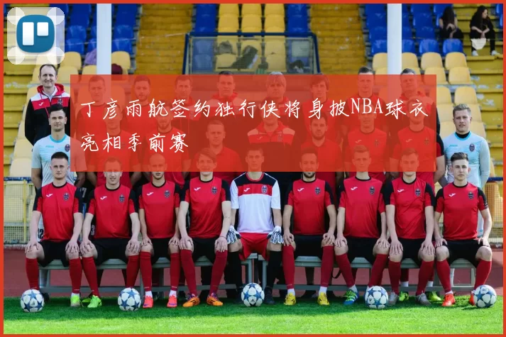丁彦雨航签约独行侠将身披NBA球衣亮相季前赛