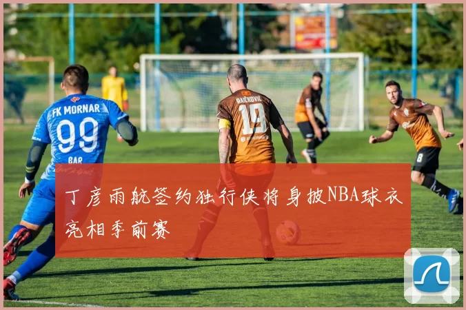 丁彦雨航签约独行侠将身披NBA球衣亮相季前赛