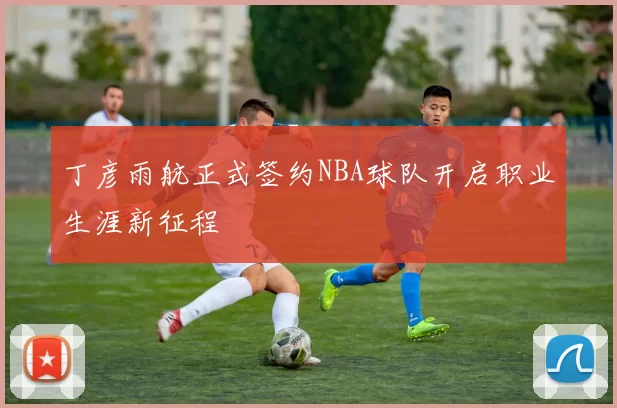 丁彦雨航正式签约NBA球队开启职业生涯新征程