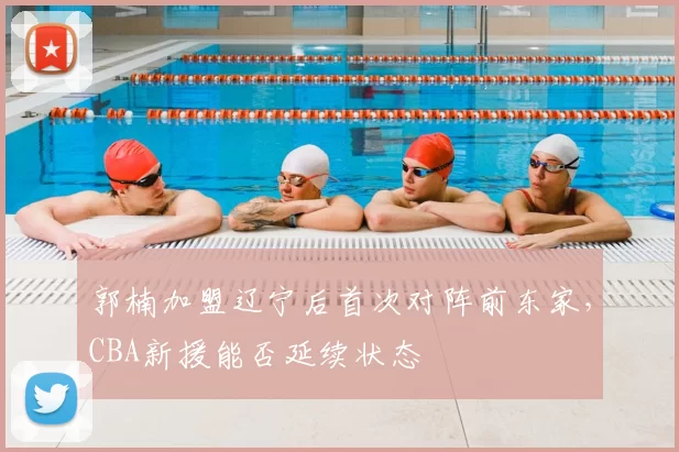 郭楠加盟辽宁后首次对阵前东家，CBA新援能否延续状态