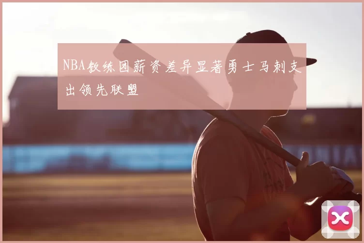 NBA教练团薪资差异显著勇士马刺支出领先联盟