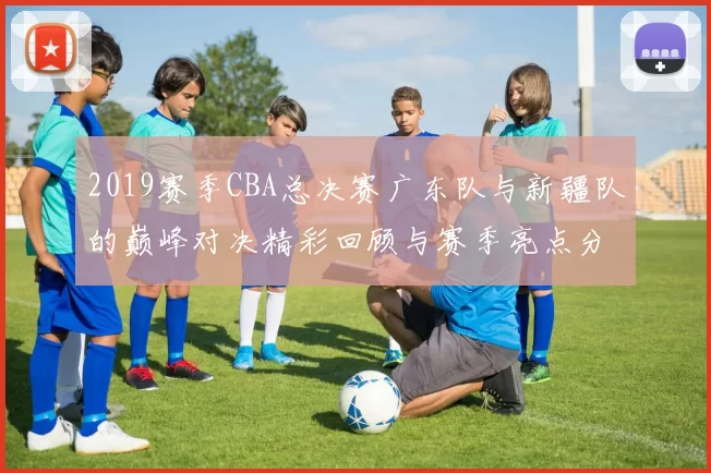 2019赛季CBA总决赛广东队与新疆队的巅峰对决精彩回顾与赛季亮点分析