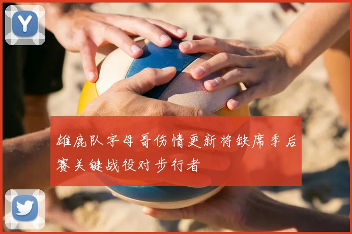 雄鹿队字母哥伤情更新将缺席季后赛关键战役对步行者