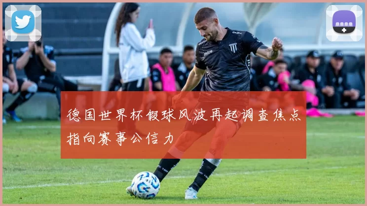 德国世界杯假球风波再起调查焦点指向赛事公信力