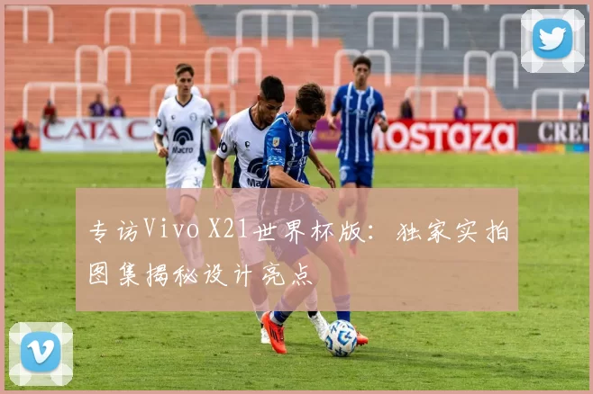 专访Vivo X21世界杯版:独家实拍图集揭秘设计亮点
