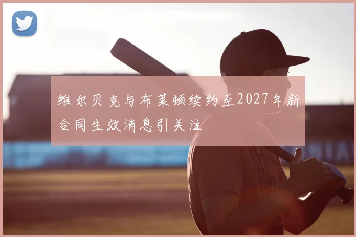 维尔贝克与布莱顿续约至2027年新合同生效消息引关注