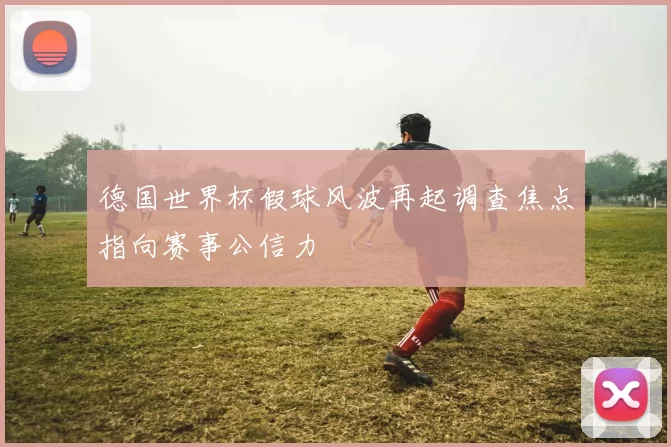 德国世界杯假球风波再起调查焦点指向赛事公信力
