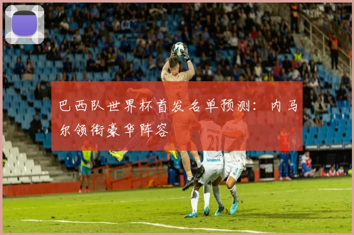 巴西队世界杯首发名单预测:内马尔领衔豪华阵容