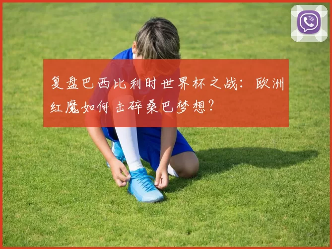 复盘巴西比利时世界杯之战:欧洲红魔如何击碎桑巴梦想?