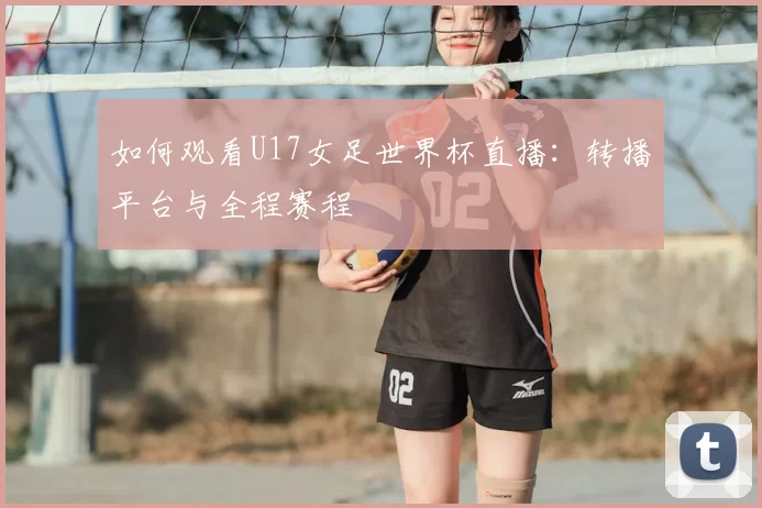 如何观看U17女足世界杯直播：转播平台与全程赛程