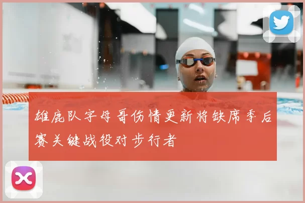 雄鹿队字母哥伤情更新将缺席季后赛关键战役对步行者