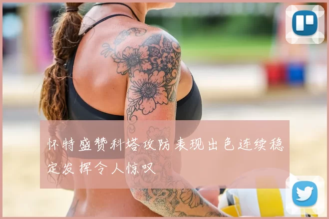 怀特盛赞科塔攻防表现出色连续稳定发挥令人惊叹