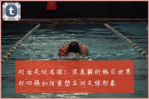 对话足坛名宿：深度解析韩日世界杯四强如何重塑亚洲足球形象
