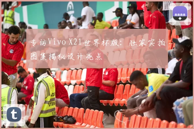 专访Vivo X21世界杯版:独家实拍图集揭秘设计亮点