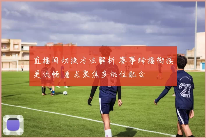 直播间切换方法解析 赛事转播衔接更流畅 看点聚焦多机位配合