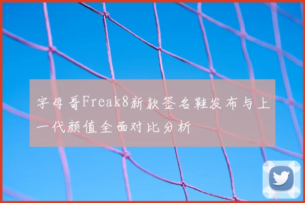 字母哥Freak8新款签名鞋发布与上一代颜值全面对比分析
