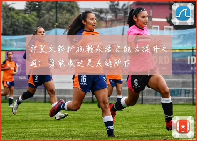 郭昊文解析杨瀚森语言能力提升之道:勇敢表达是关键所在