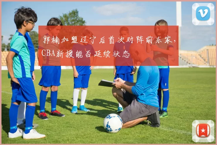 郭楠加盟辽宁后首次对阵前东家,CBA新援能否延续状态