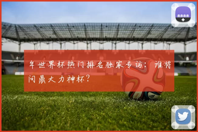 年世界杯热门排名独家专访:谁将问鼎大力神杯?