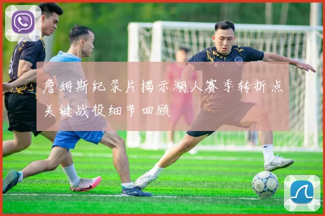 詹姆斯纪录片揭示湖人赛季转折点关键战役细节回顾