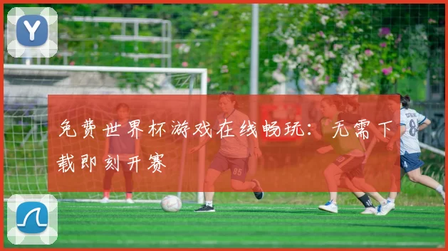 免费世界杯游戏在线畅玩：无需下载即刻开赛