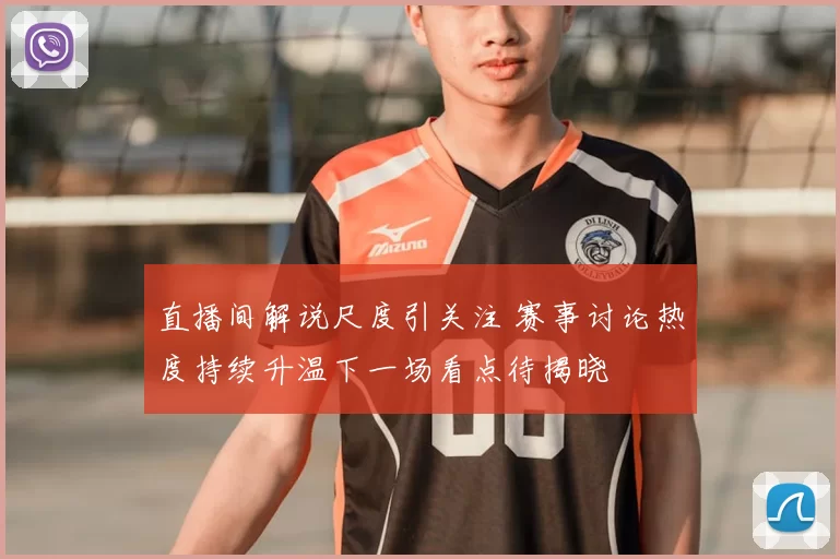 直播间解说尺度引关注 赛事讨论热度持续升温下一场看点待揭晓