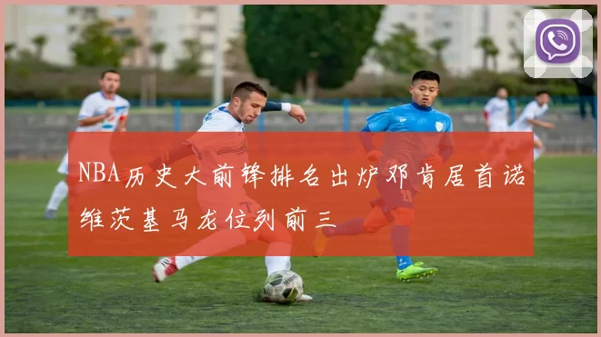 NBA历史大前锋排名出炉邓肯居首诺维茨基马龙位列前三