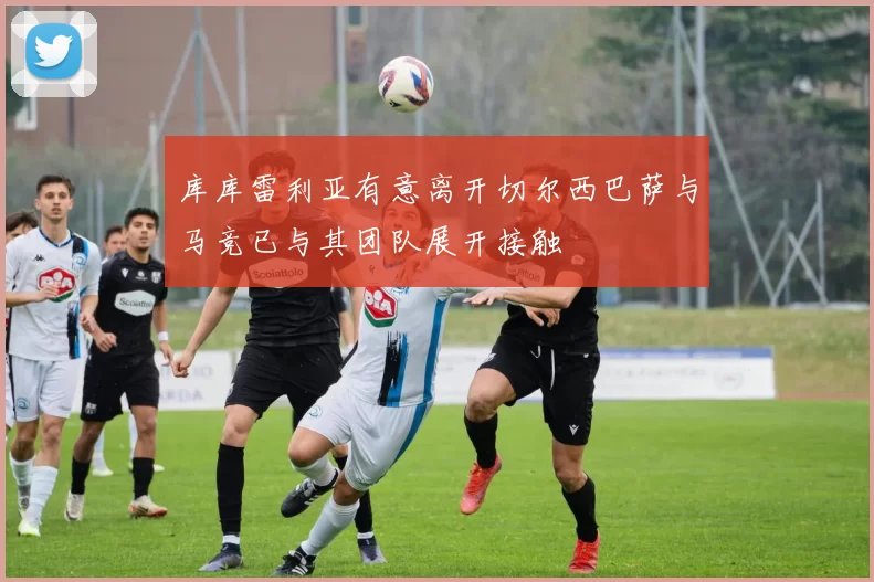 库库雷利亚有意离开切尔西巴萨与马竞已与其团队展开接触