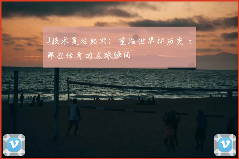 D技术复活经典:重温世界杯历史上那些传奇的点球瞬间