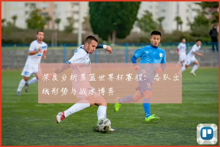 深度分析男篮世界杯赛程:各队出线形势与战术博弈