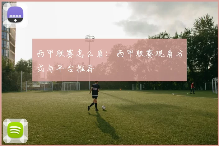 西甲联赛怎么看：西甲联赛观看方式与平台推荐