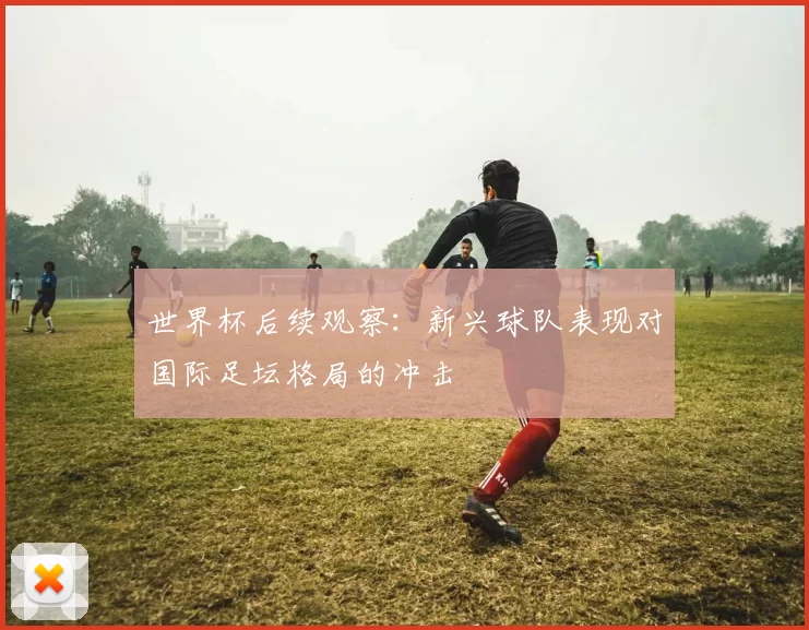 世界杯后续观察：新兴球队表现对国际足坛格局的冲击
