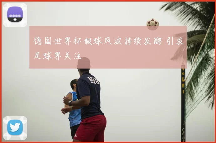 德国世界杯假球风波持续发酵 引发足球界关注