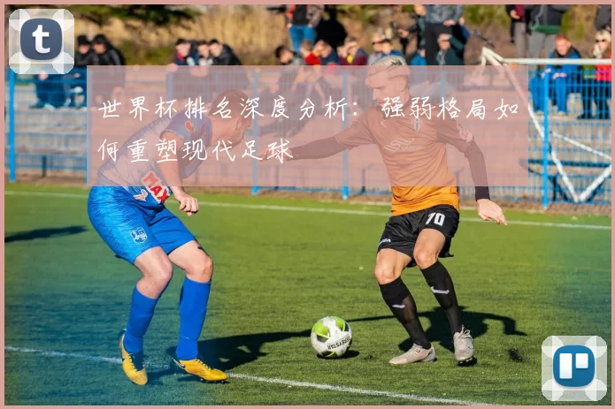 世界杯排名深度分析:强弱格局如何重塑现代足球