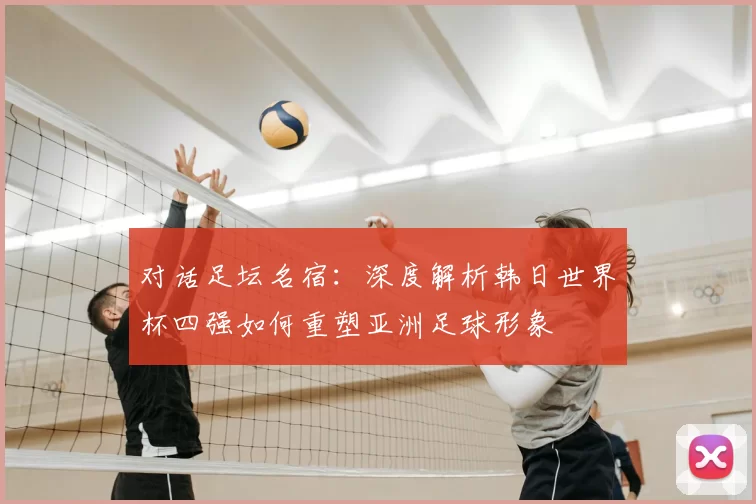 对话足坛名宿：深度解析韩日世界杯四强如何重塑亚洲足球形象